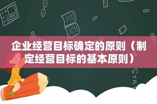 企业经营目标确定的原则（制定经营目标的基本原则）