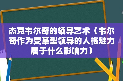 杰克韦尔奇的领导艺术（韦尔奇作为变革型领导的人格魅力属于什么影响力）