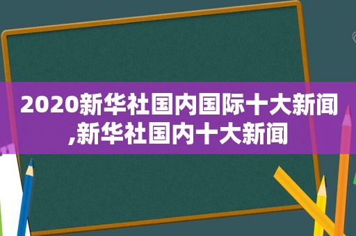 2020新华社国内国际十大新闻,新华社国内十大新闻