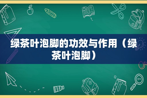 绿茶叶泡脚的功效与作用（绿茶叶泡脚）