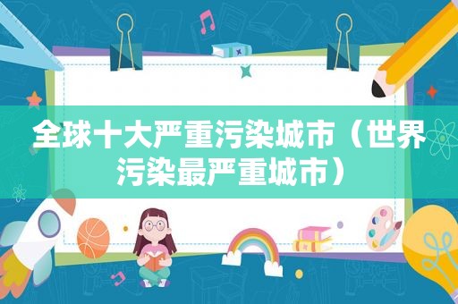 全球十大严重污染城市（世界污染最严重城市）