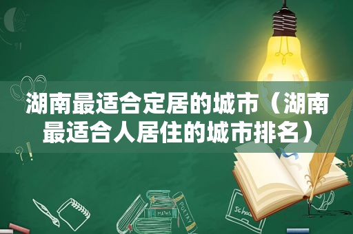 湖南最适合定居的城市（湖南最适合人居住的城市排名）