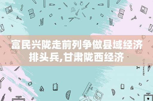 富民兴陇走前列争做县域经济排头兵,甘肃陇西经济