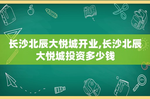 长沙北辰大悦城开业,长沙北辰大悦城投资多少钱