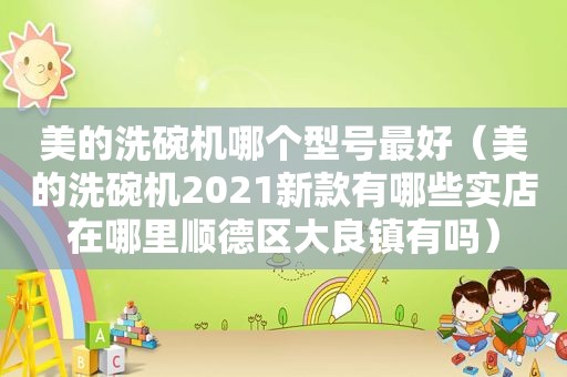 美的洗碗机哪个型号最好（美的洗碗机2021新款有哪些实店在哪里顺德区大良镇有吗）