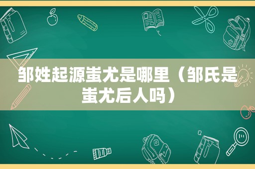 邹姓起源蚩尤是哪里（邹氏是蚩尤后人吗）