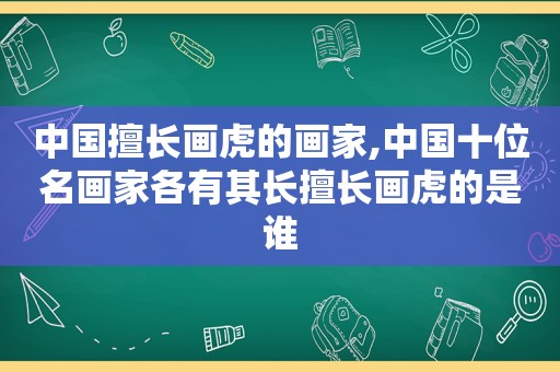 中国擅长画虎的画家,中国十位名画家各有其长擅长画虎的是谁