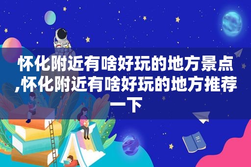 怀化附近有啥好玩的地方景点,怀化附近有啥好玩的地方推荐一下