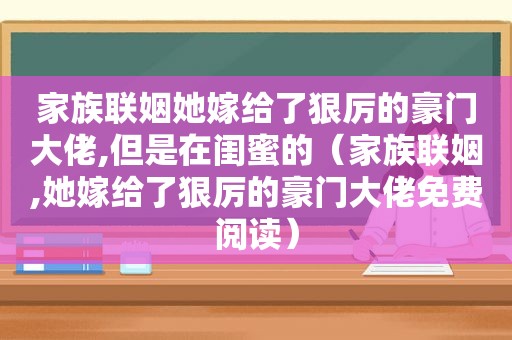 家族联姻她嫁给了狠厉的豪门大佬,但是在闺蜜的（家族联姻,她嫁给了狠厉的豪门大佬免费阅读）