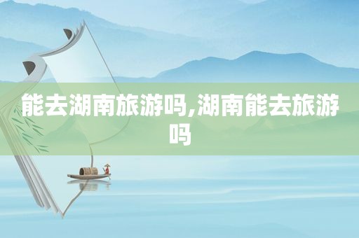 能去湖南旅游吗,湖南能去旅游吗