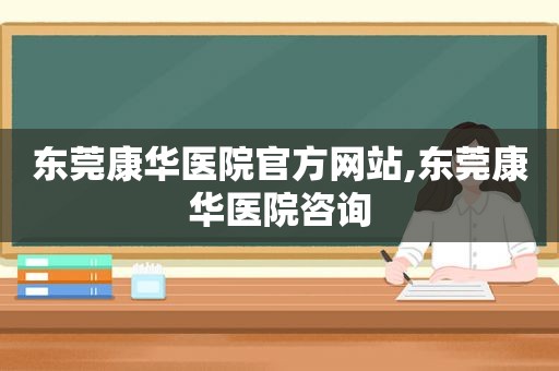 东莞康华医院官方网站,东莞康华医院咨询