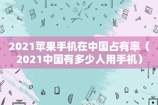 2021苹果手机在中国占有率（2021中国有多少人用手机）