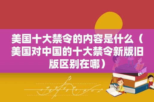 美国十大禁令的内容是什么（美国对中国的十大禁令新版旧版区别在哪）