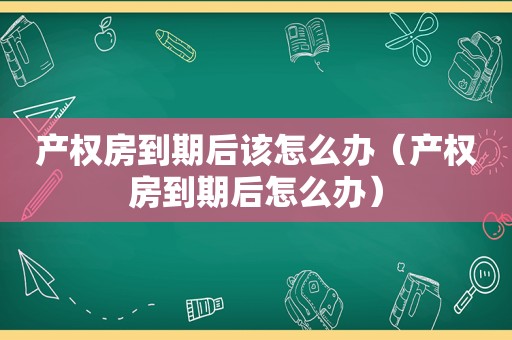 产权房到期后该怎么办（产权房到期后怎么办）