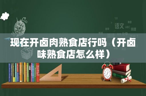 现在开卤肉熟食店行吗（开卤味熟食店怎么样）