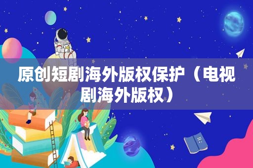 原创短剧海外版权保护（电视剧海外版权）