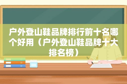 户外登山鞋品牌排行前十名哪个好用（户外登山鞋品牌十大排名榜）