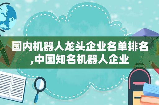 国内机器人龙头企业名单排名,中国知名机器人企业