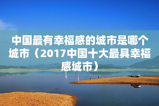 中国最有幸福感的城市是哪个城市（2017中国十大最具幸福感城市）