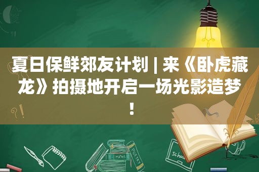 夏日保鲜郊友计划 | 来《卧虎藏龙》拍摄地开启一场光影造梦！