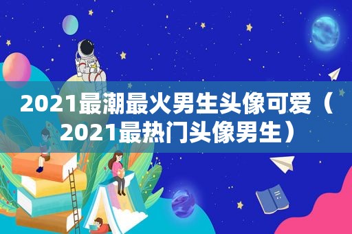 2021最潮最火男生头像可爱（2021最热门头像男生）