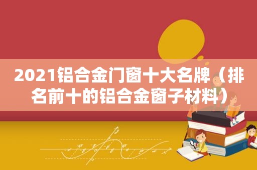 2021铝合金门窗十大名牌（排名前十的铝合金窗子材料）