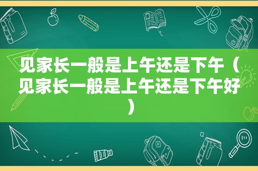 见家长一般是上午还是下午（见家长一般是上午还是下午好）