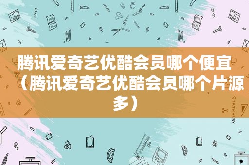 腾讯爱奇艺优酷会员哪个便宜（腾讯爱奇艺优酷会员哪个片源多）