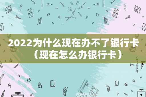 2022为什么现在办不了银行卡（现在怎么办银行卡）