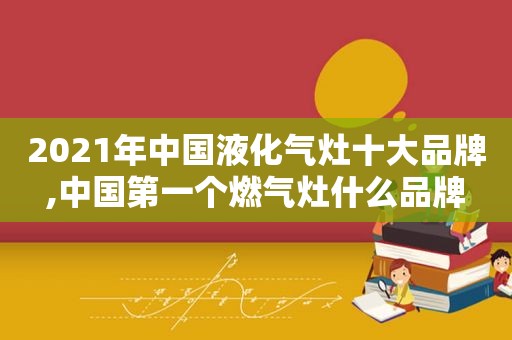 2021年中国液化气灶十大品牌,中国第一个燃气灶什么品牌