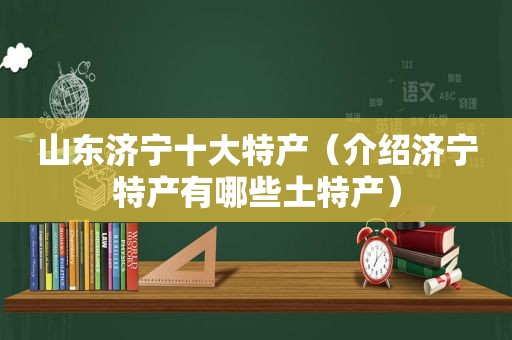 山东济宁十大特产（介绍济宁特产有哪些土特产）