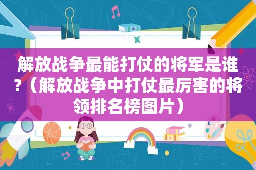 解放战争最能打仗的将军是谁?（解放战争中打仗最厉害的将领排名榜图片）