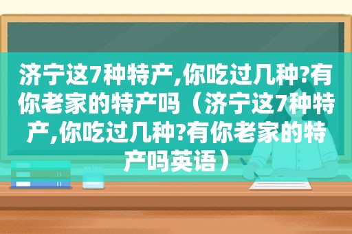 济宁这7种特产,你吃过几种?有你老家的特产吗（济宁这7种特产,你吃过几种?有你老家的特产吗英语）