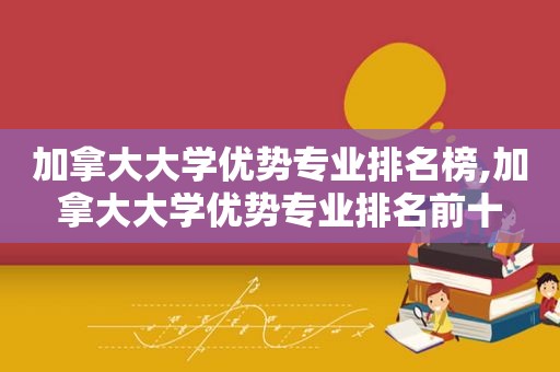 加拿大大学优势专业排名榜,加拿大大学优势专业排名前十