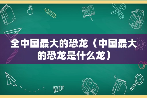 全中国最大的恐龙（中国最大的恐龙是什么龙）