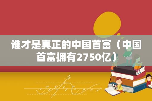 谁才是真正的中国首富（中国首富拥有2750亿）