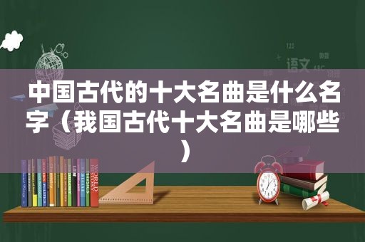 中国古代的十大名曲是什么名字（我国古代十大名曲是哪些）