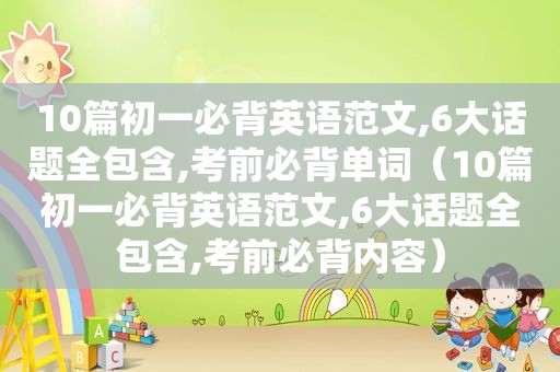 10篇初一必背英语范文,6大话题全包含,考前必背单词（10篇初一必背英语范文,6大话题全包含,考前必背内容）