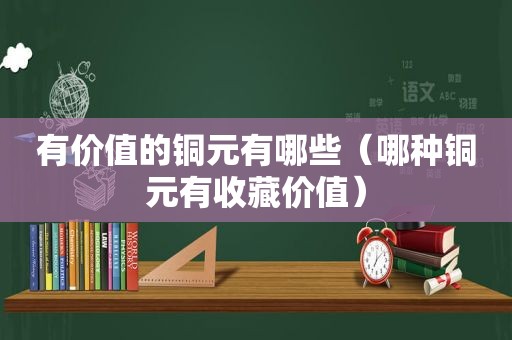 有价值的铜元有哪些（哪种铜元有收藏价值）