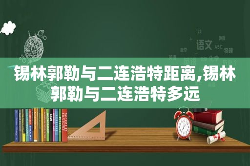 锡林郭勒与二连浩特距离,锡林郭勒与二连浩特多远