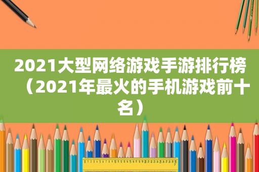 2021大型网络游戏手游排行榜（2021年最火的手机游戏前十名）