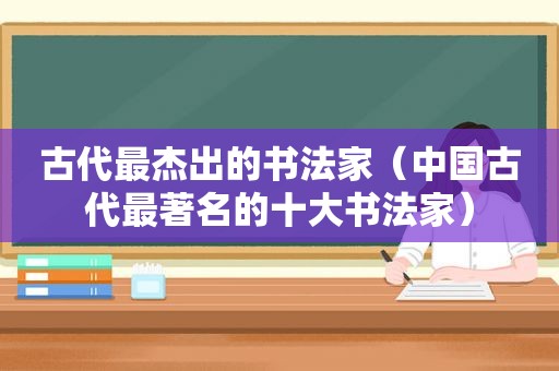 古代最杰出的书法家（中国古代最著名的十大书法家）