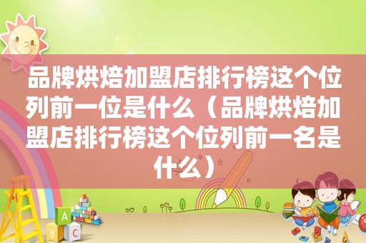 品牌烘焙加盟店排行榜这个位列前一位是什么（品牌烘焙加盟店排行榜这个位列前一名是什么）