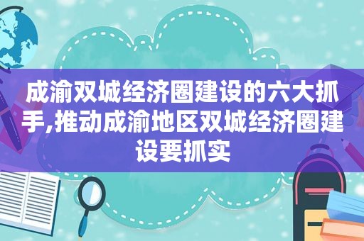 成渝双城经济圈建设的六大抓手,推动成渝地区双城经济圈建设要抓实