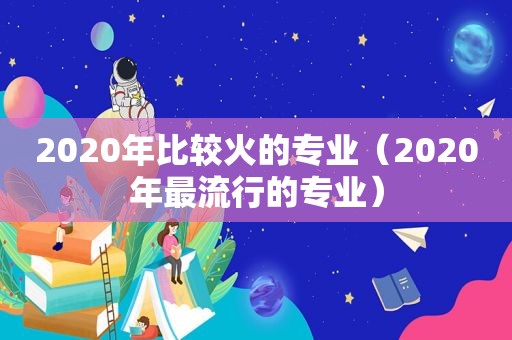 2020年比较火的专业（2020年最流行的专业）