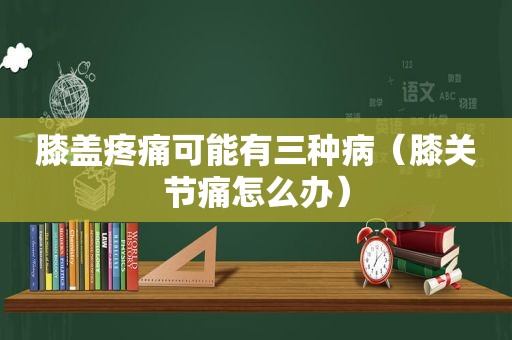 膝盖疼痛可能有三种病（膝关节痛怎么办）