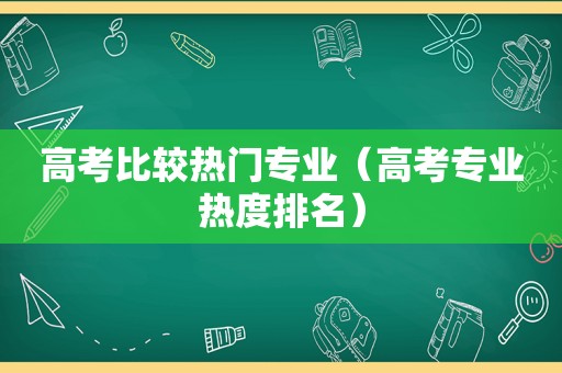 高考比较热门专业（高考专业热度排名）