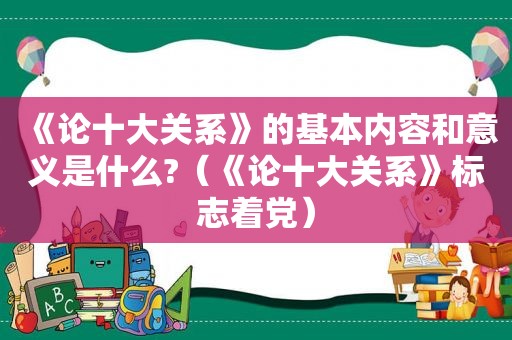 《论十大关系》的基本内容和意义是什么?（《论十大关系》标志着党）