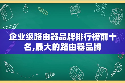 企业级路由器品牌排行榜前十名,最大的路由器品牌