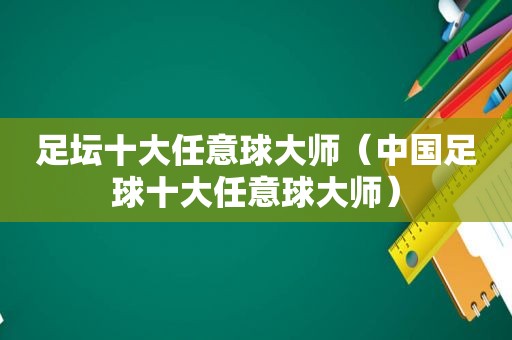 足坛十大任意球大师（中国足球十大任意球大师）